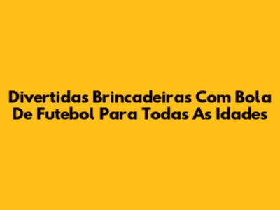Divertidas Brincadeiras Com Bola De Futebol Para Todas As Idades