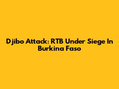 Djibo Attack: RTB Under Siege In Burkina Faso