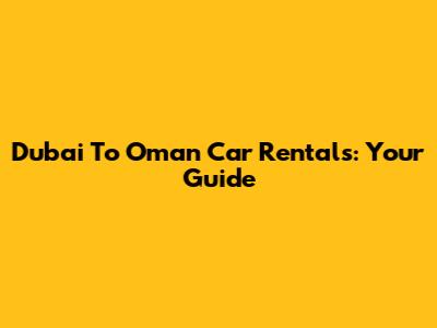 Dubai To Oman Car Rentals: Your Guide