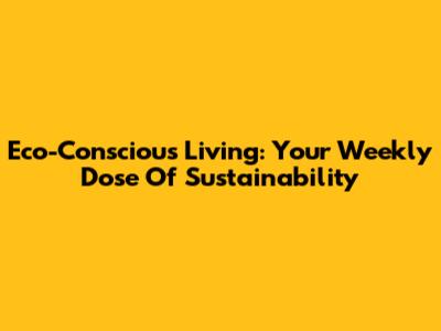 Eco-Conscious Living: Your Weekly Dose Of Sustainability