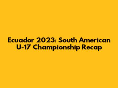 Ecuador 2023: South American U-17 Championship Recap