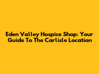 Eden Valley Hospice Shop: Your Guide To The Carlisle Location