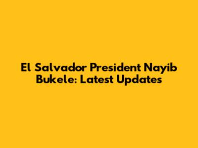 El Salvador President Nayib Bukele: Latest Updates
