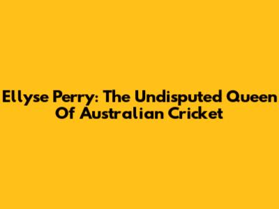 Ellyse Perry: The Undisputed Queen Of Australian Cricket