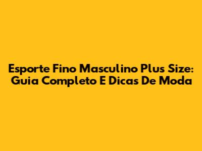 Esporte Fino Masculino Plus Size: Guia Completo E Dicas De Moda