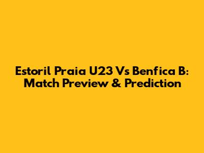 Estoril Praia U23 Vs Benfica B: Match Preview & Prediction