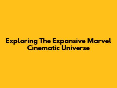 Exploring The Expansive Marvel Cinematic Universe