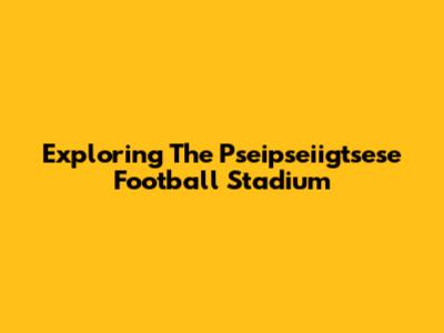 Exploring The Pseipseiigtsese Football Stadium