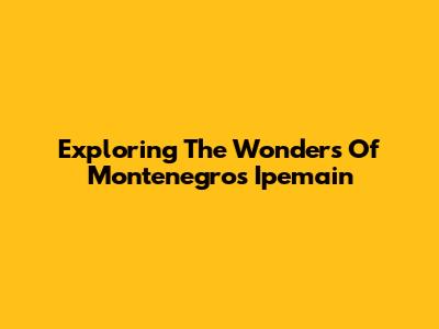 Exploring The Wonders Of Montenegro's Ipemain