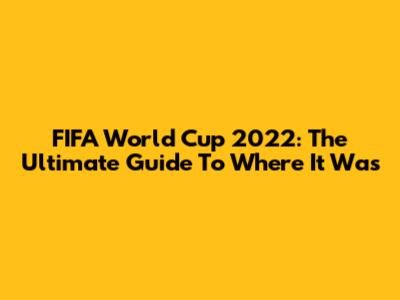 FIFA World Cup 2022: The Ultimate Guide To Where It Was
