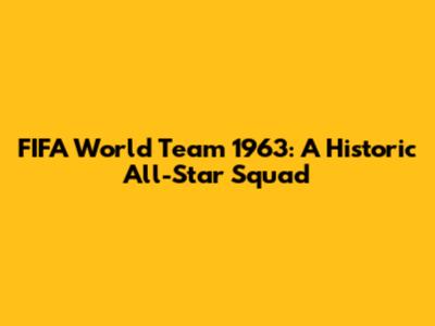 FIFA World Team 1963: A Historic All-Star Squad