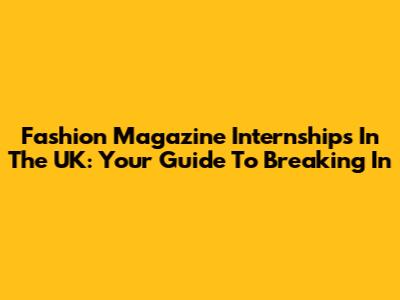 Fashion Magazine Internships In The UK: Your Guide To Breaking In