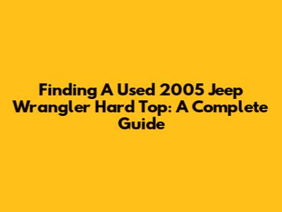 Finding A Used 2005 Jeep Wrangler Hard Top: A Complete Guide