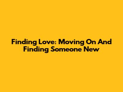 Finding Love: Moving On And Finding Someone New
