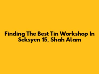Finding The Best Tin Workshop In Seksyen 15, Shah Alam