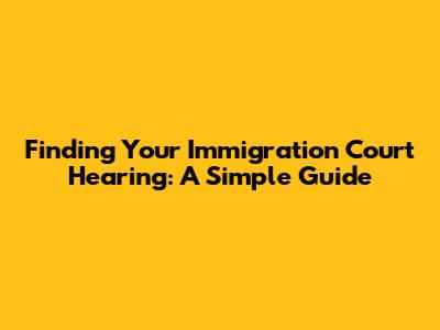 Finding Your Immigration Court Hearing: A Simple Guide
