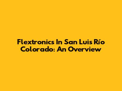 Flextronics In San Luis Río Colorado: An Overview
