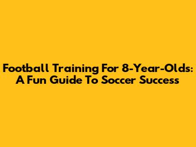 Football Training For 8-Year-Olds: A Fun Guide To Soccer Success
