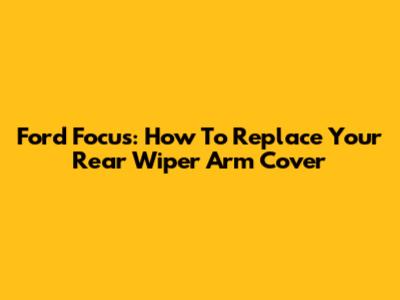 Ford Focus: How To Replace Your Rear Wiper Arm Cover