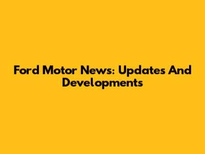 Ford Motor News: Updates And Developments