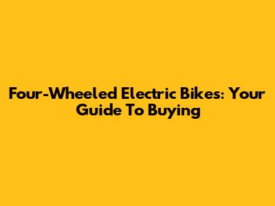 Four-Wheeled Electric Bikes: Your Guide To Buying