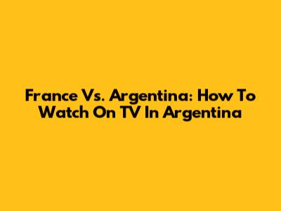 France Vs. Argentina: How To Watch On TV In Argentina