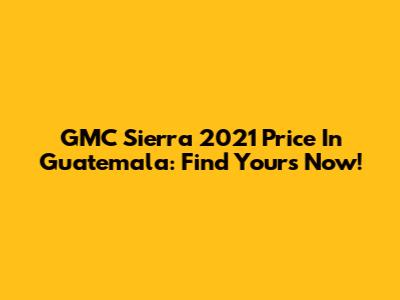 GMC Sierra 2021 Price In Guatemala: Find Yours Now!