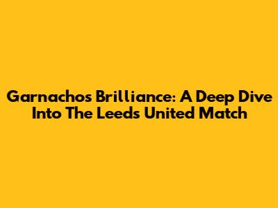 Garnacho's Brilliance: A Deep Dive Into The Leeds United Match