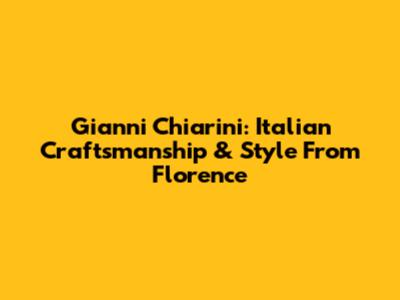 Gianni Chiarini: Italian Craftsmanship & Style From Florence