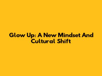 Glow Up: A New Mindset And Cultural Shift