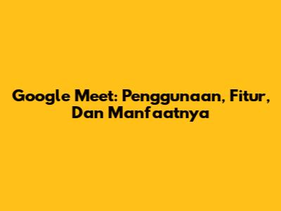 Google Meet: Penggunaan, Fitur, Dan Manfaatnya