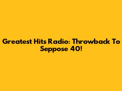 Greatest Hits Radio: Throwback To Seppose 40!