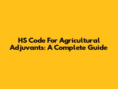 HS Code For Agricultural Adjuvants: A Complete Guide
