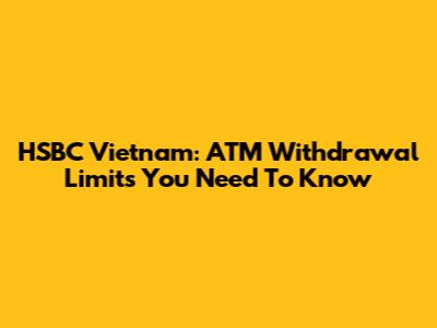 HSBC Vietnam: ATM Withdrawal Limits You Need To Know