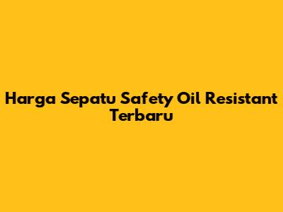 Harga Sepatu Safety Oil Resistant Terbaru