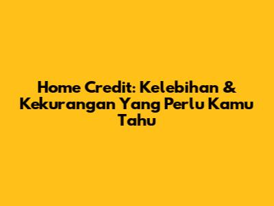 Home Credit: Kelebihan & Kekurangan Yang Perlu Kamu Tahu
