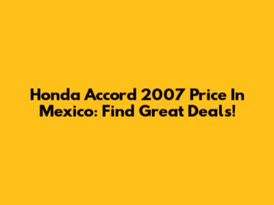 Honda Accord 2007 Price In Mexico: Find Great Deals!