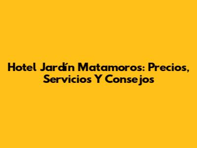 Hotel Jardín Matamoros: Precios, Servicios Y Consejos