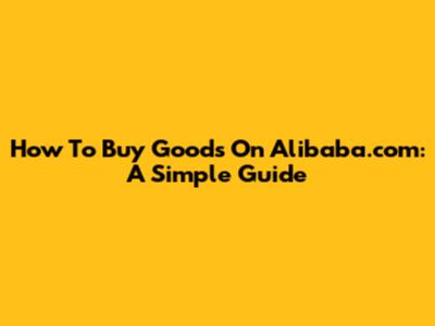 How To Buy Goods On Alibaba.com: A Simple Guide