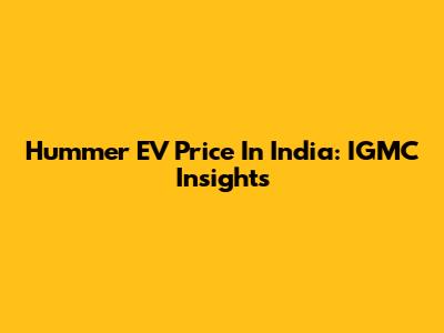 Hummer EV Price In India: IGMC Insights