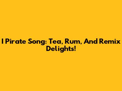 I Pirate Song: Tea, Rum, And Remix Delights!