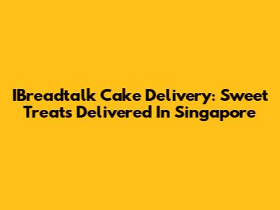 IBreadtalk Cake Delivery: Sweet Treats Delivered In Singapore