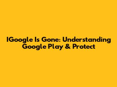 IGoogle Is Gone: Understanding Google Play & Protect