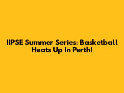 IIPSE Summer Series: Basketball Heats Up In Perth!