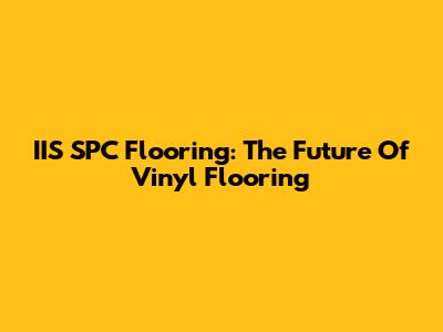 IIS SPC Flooring: The Future Of Vinyl Flooring