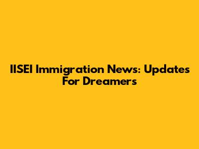 IISEI Immigration News: Updates For Dreamers