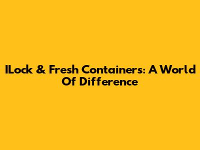 ILock & Fresh Containers: A World Of Difference