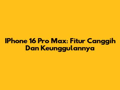 IPhone 16 Pro Max: Fitur Canggih Dan Keunggulannya