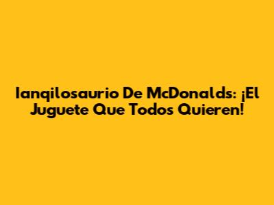 Ianqilosaurio De McDonald's: ¡El Juguete Que Todos Quieren!