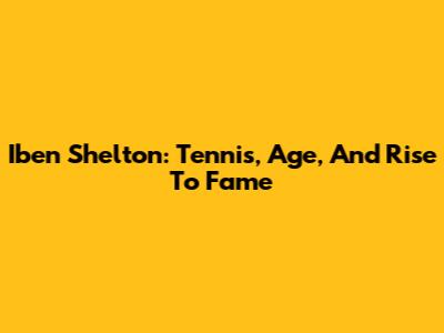 Iben Shelton: Tennis, Age, And Rise To Fame